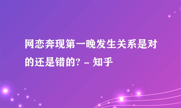 网恋奔现第一晚发生关系是对的还是错的? - 知乎