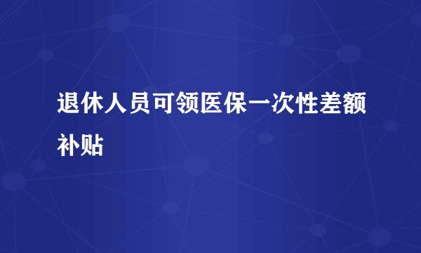 退休人员可领医保一次性差额补贴