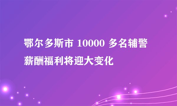鄂尔多斯市 10000 多名辅警薪酬福利将迎大变化