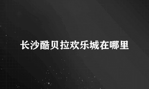 长沙酷贝拉欢乐城在哪里