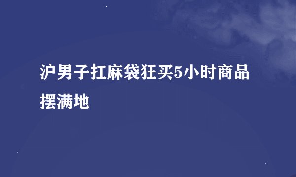 沪男子扛麻袋狂买5小时商品摆满地