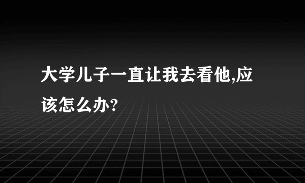 大学儿子一直让我去看他,应该怎么办?