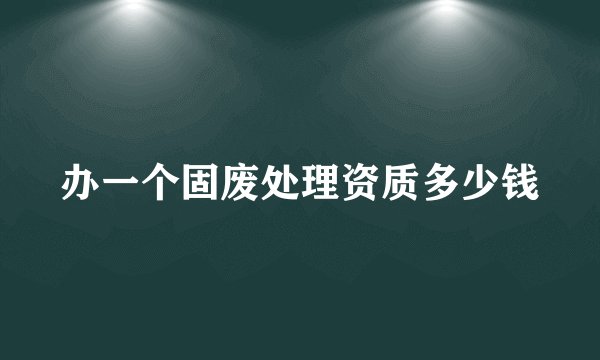 办一个固废处理资质多少钱