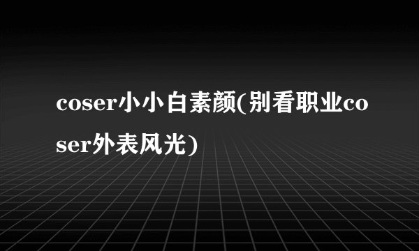 coser小小白素颜(别看职业coser外表风光)