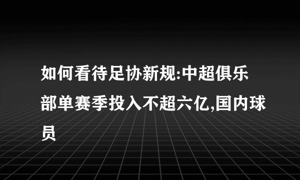如何看待足协新规:中超俱乐部单赛季投入不超六亿,国内球员