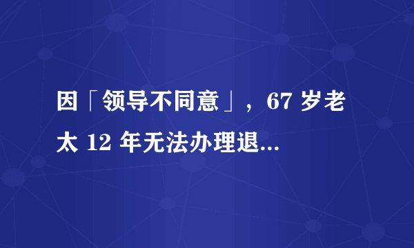 因「领导不同意」，67 岁老太 12 年无法办理退休，如何从法律角度解读此事？