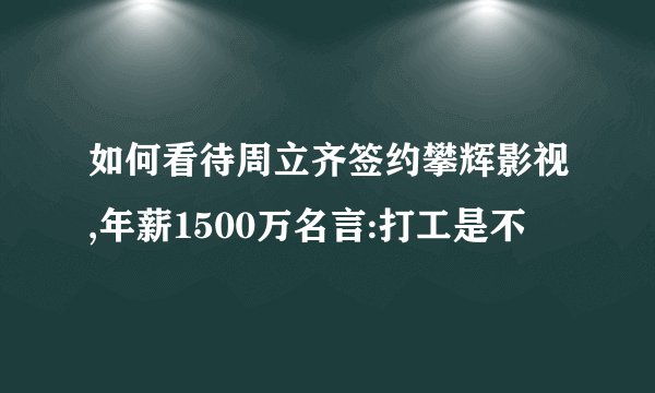 如何看待周立齐签约攀辉影视,年薪1500万名言:打工是不