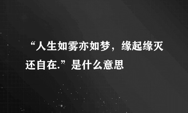 “人生如雾亦如梦，缘起缘灭还自在.”是什么意思