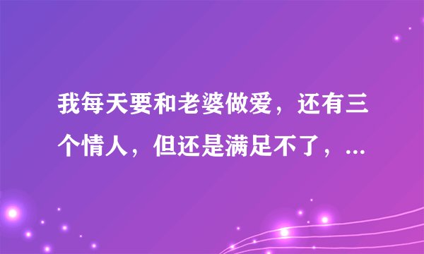 我每天要和老婆做爱，还有三个情人，但还是满足不了，是不是该找个性?