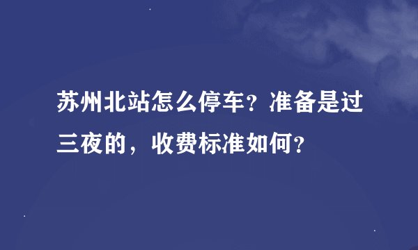 苏州北站怎么停车？准备是过三夜的，收费标准如何？