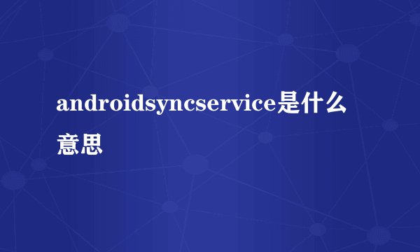 androidsyncservice是什么意思