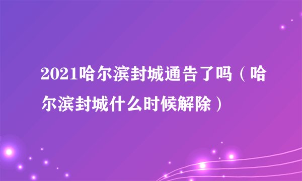 2021哈尔滨封城通告了吗（哈尔滨封城什么时候解除）