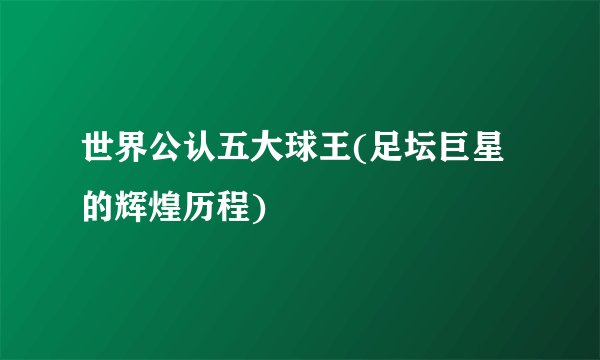 世界公认五大球王(足坛巨星的辉煌历程)