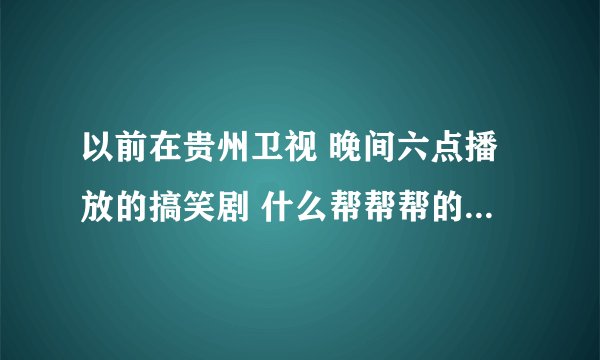 以前在贵州卫视 晚间六点播放的搞笑剧 什么帮帮帮的 全称是什么