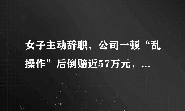 女子主动辞职，公司一顿“乱操作”后倒赔近57万元，咋回事？