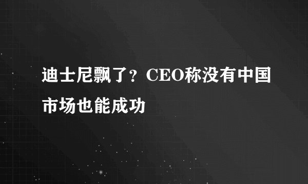 迪士尼飘了？CEO称没有中国市场也能成功