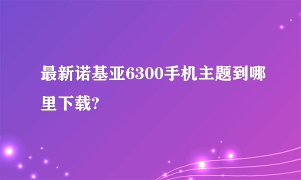 最新诺基亚6300手机主题到哪里下载?