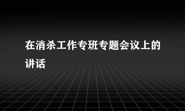 在消杀工作专班专题会议上的讲话