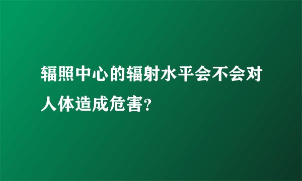 辐照中心的辐射水平会不会对人体造成危害？