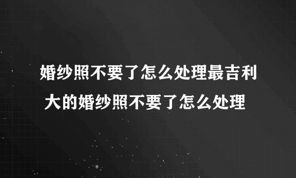 婚纱照不要了怎么处理最吉利 大的婚纱照不要了怎么处理
