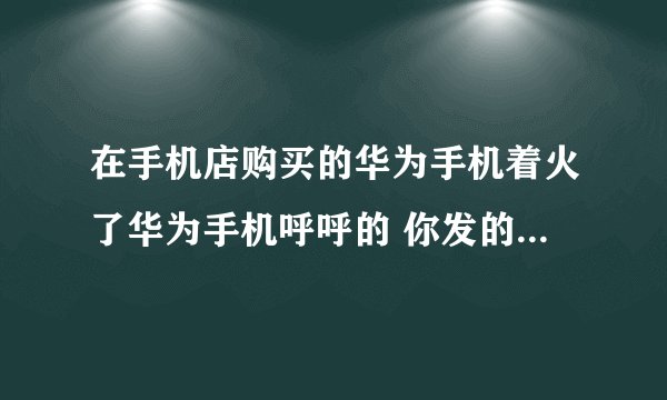 在手机店购买的华为手机着火了华为手机呼呼的 你发的更大的火灾