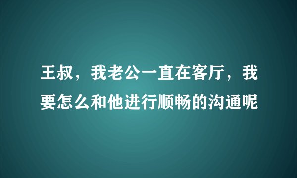 王叔，我老公一直在客厅，我要怎么和他进行顺畅的沟通呢