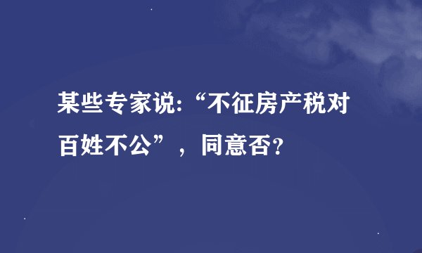 某些专家说:“不征房产税对百姓不公”，同意否？