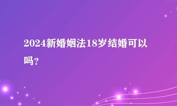2024新婚姻法18岁结婚可以吗？