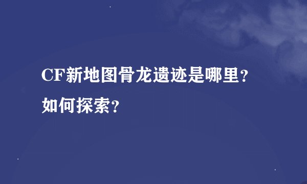 CF新地图骨龙遗迹是哪里？如何探索？