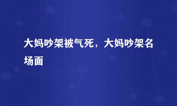 大妈吵架被气死，大妈吵架名场面