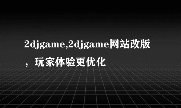 2djgame,2djgame网站改版，玩家体验更优化