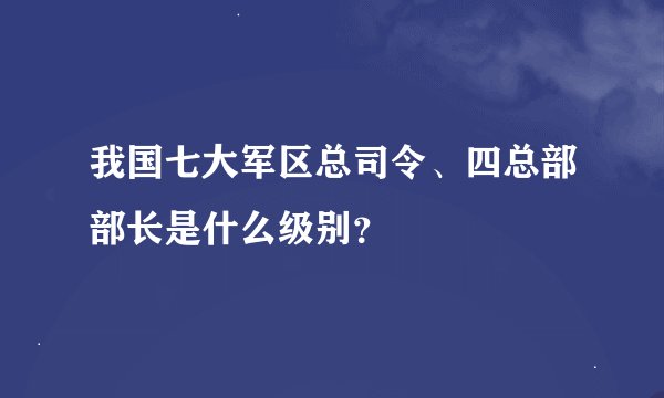 我国七大军区总司令、四总部部长是什么级别？