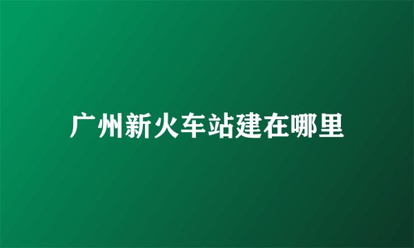 广州新火车站建在哪里