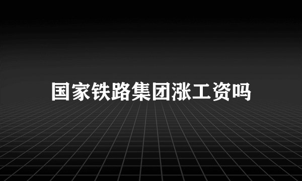 国家铁路集团涨工资吗