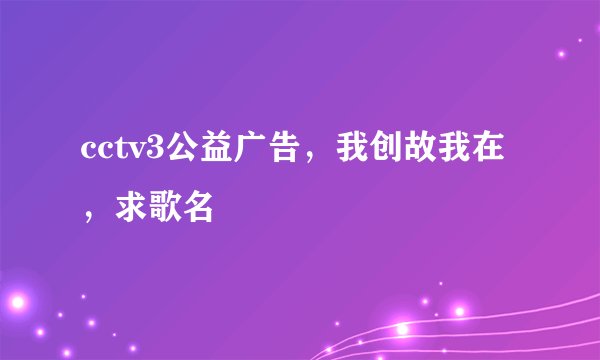 cctv3公益广告，我创故我在，求歌名