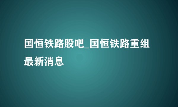 国恒铁路股吧_国恒铁路重组最新消息