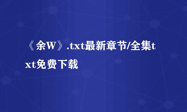 《余W》.txt最新章节/全集txt免费下载