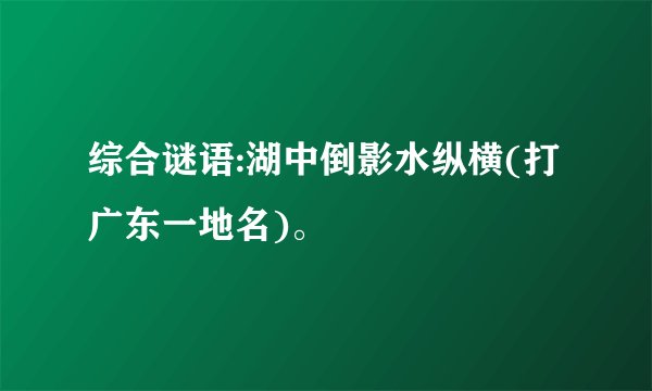 综合谜语:湖中倒影水纵横(打广东一地名)。