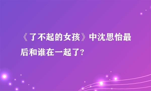 《了不起的女孩》中沈思怡最后和谁在一起了?