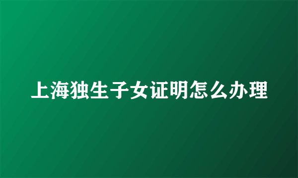 上海独生子女证明怎么办理