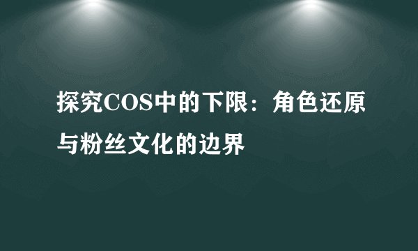 探究COS中的下限：角色还原与粉丝文化的边界