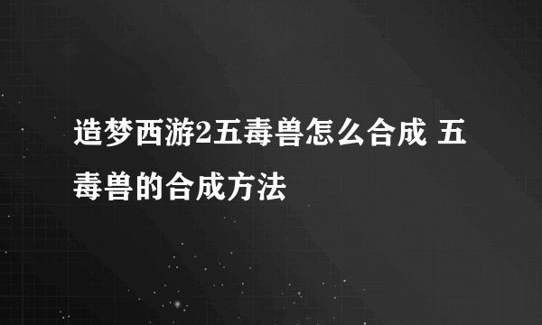 造梦西游2五毒兽怎么合成 五毒兽的合成方法