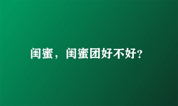 闺蜜，闺蜜团好不好？