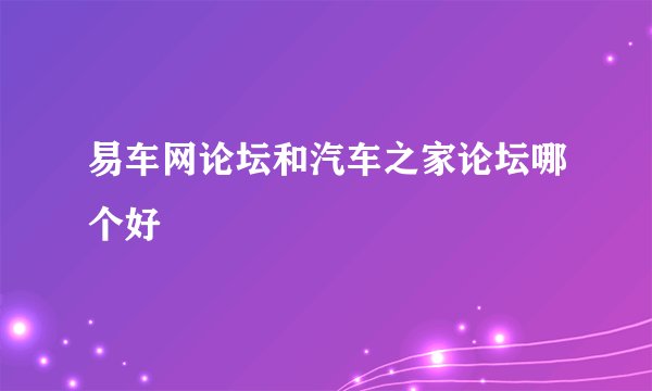 易车网论坛和汽车之家论坛哪个好