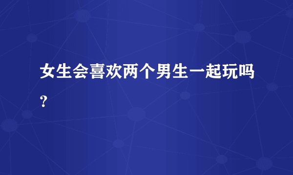 女生会喜欢两个男生一起玩吗？
