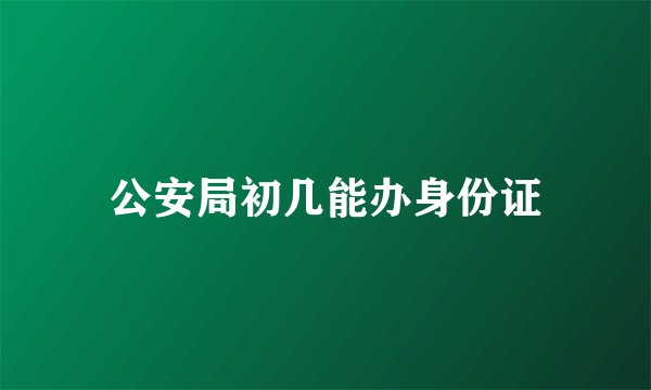 公安局初几能办身份证