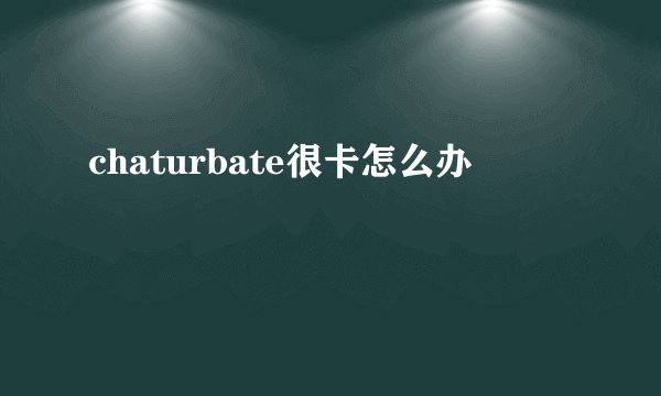 chaturbate很卡怎么办