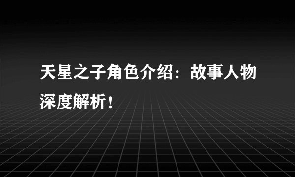 天星之子角色介绍：故事人物深度解析！
