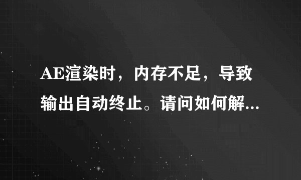 AE渲染时，内存不足，导致输出自动终止。请问如何解决？我用的是中文版的AE CS5.