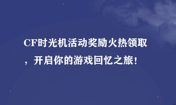 CF时光机活动奖励火热领取，开启你的游戏回忆之旅！